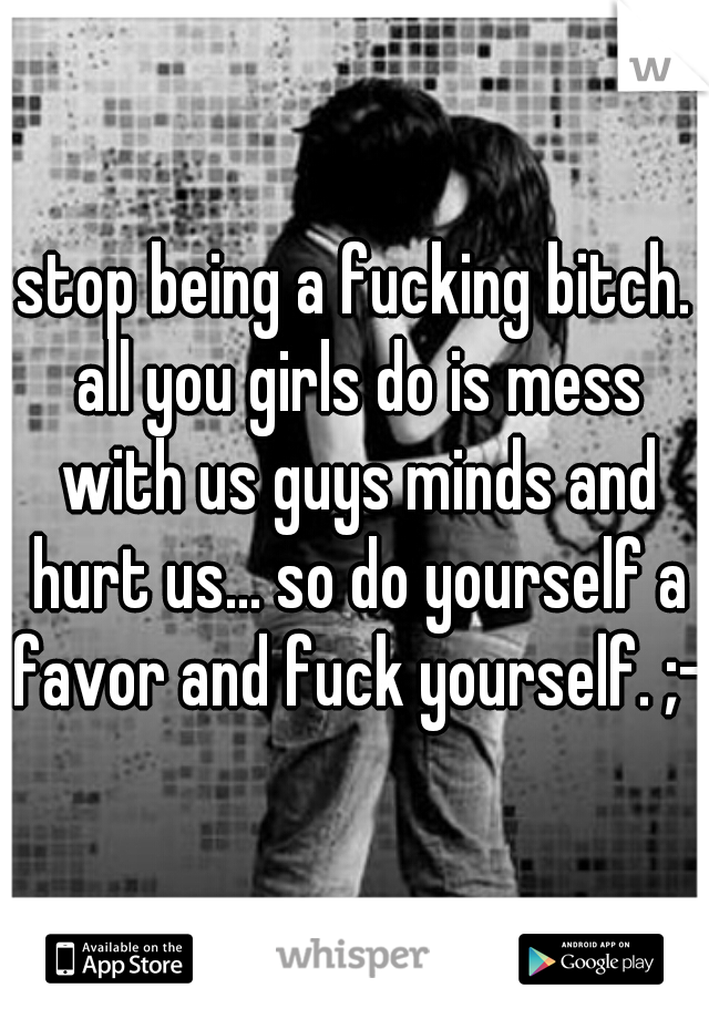 stop being a fucking bitch. all you girls do is mess with us guys minds and hurt us... so do yourself a favor and fuck yourself. ;-)