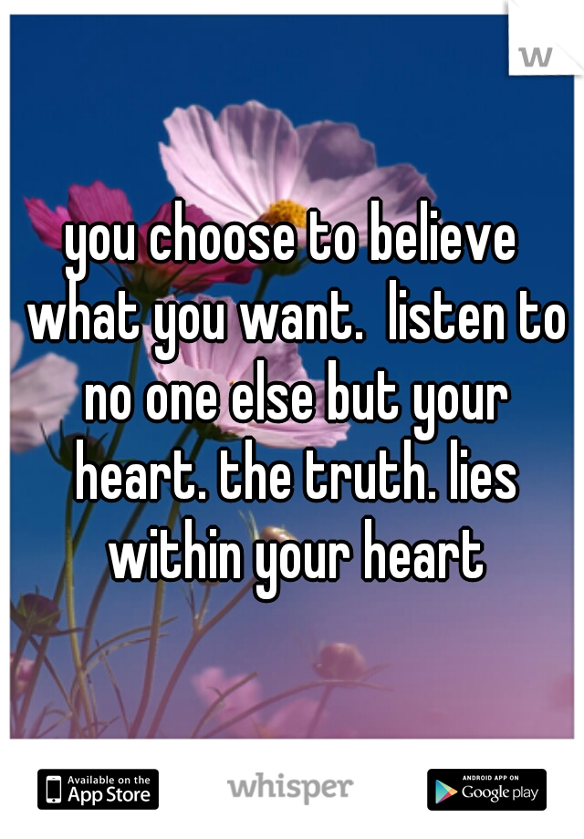 you choose to believe what you want.  listen to no one else but your heart. the truth. lies within your heart