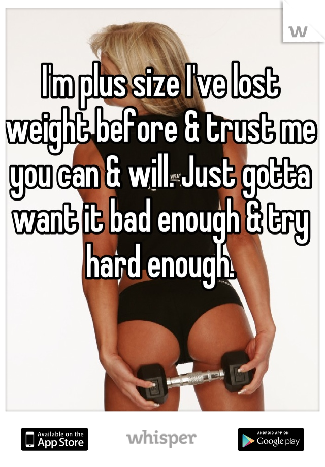 I'm plus size I've lost weight before & trust me you can & will. Just gotta want it bad enough & try hard enough.