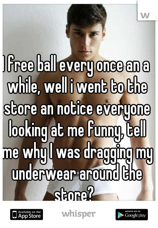 I free ball every once an a while, well i went to the store an notice everyone looking at me funny, tell me why I was dragging my underwear around the store?  