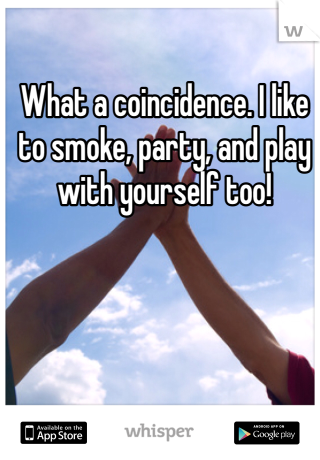 What a coincidence. I like to smoke, party, and play with yourself too!