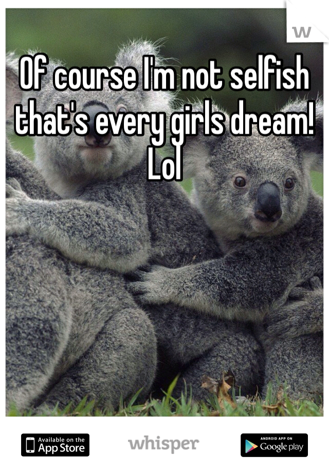 Of course I'm not selfish that's every girls dream! Lol 