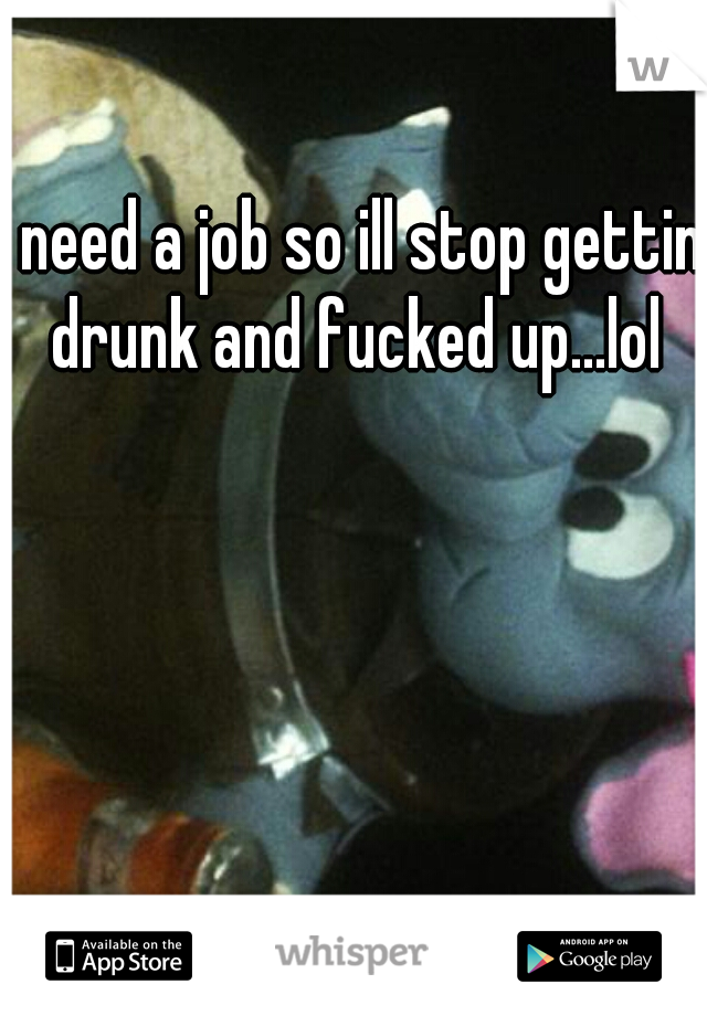 I need a job so ill stop gettin drunk and fucked up...lol