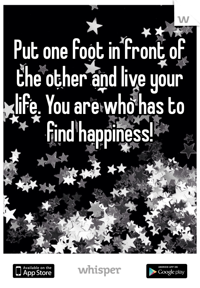 Put one foot in front of the other and live your life. You are who has to find happiness!