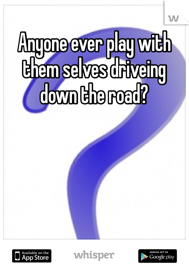 Anyone ever play with them selves driveing down the road?