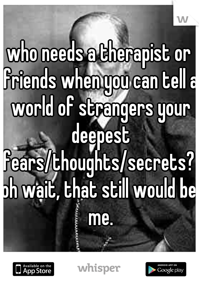 who needs a therapist or friends when you can tell a world of strangers your deepest fears/thoughts/secrets? 
oh wait, that still would be me.