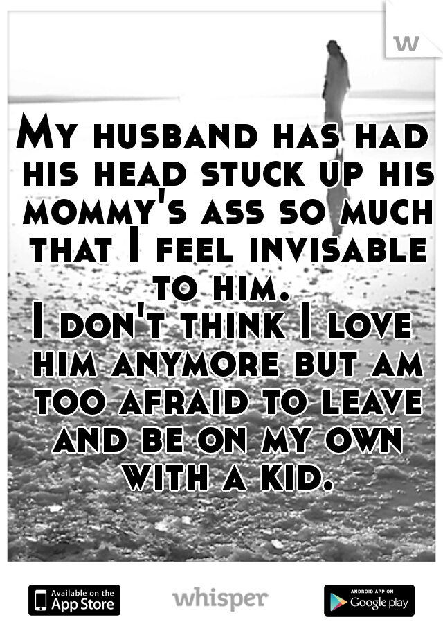 My husband has had his head stuck up his mommy's ass so much that I feel invisable to him. 

I don't think I love him anymore but am too afraid to leave and be on my own with a kid.