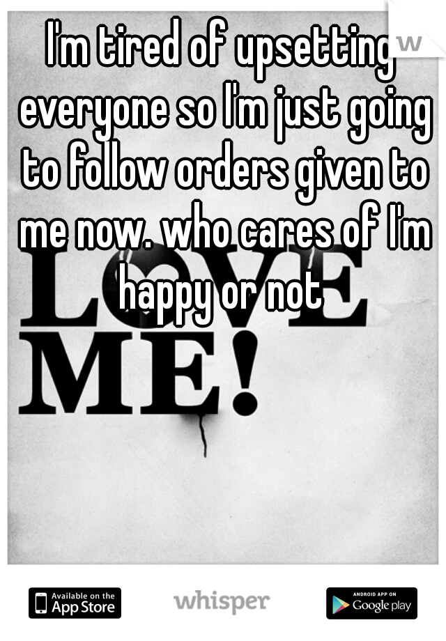 I'm tired of upsetting everyone so I'm just going to follow orders given to me now. who cares of I'm happy or not 