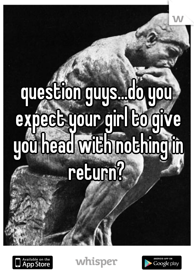 question guys...do you expect your girl to give you head with nothing in return? 