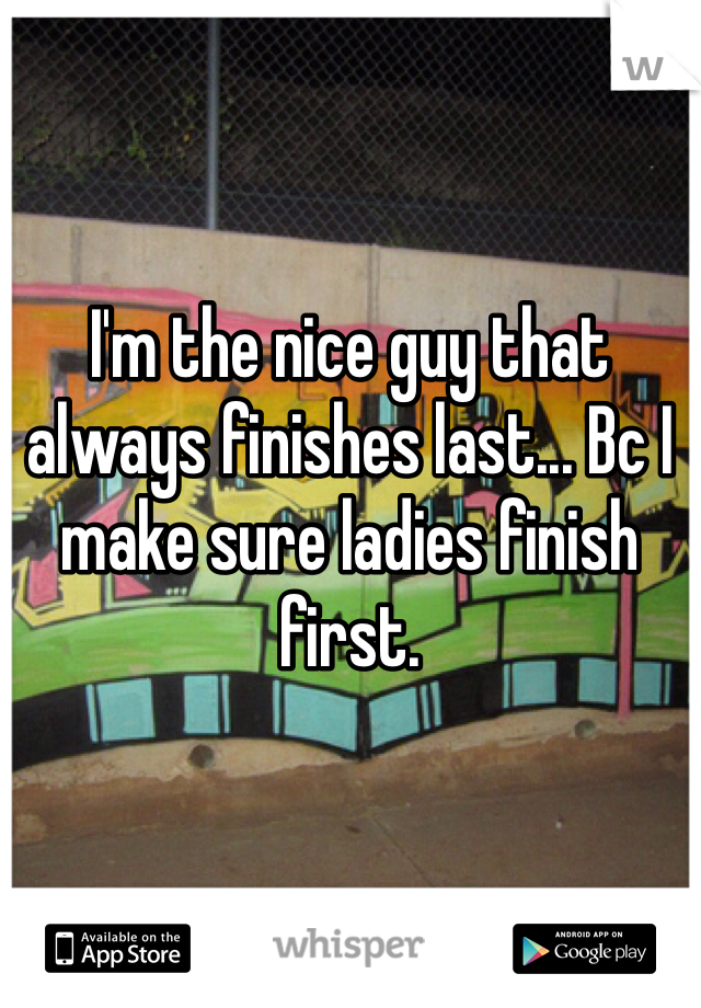 I'm the nice guy that always finishes last... Bc I make sure ladies finish first.