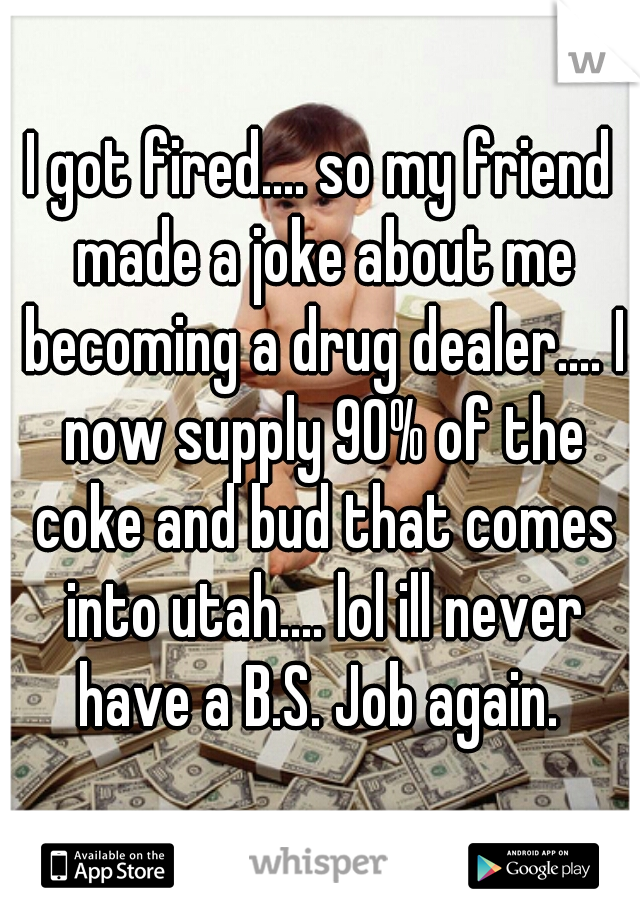 I got fired.... so my friend made a joke about me becoming a drug dealer.... I now supply 90% of the coke and bud that comes into utah.... lol ill never have a B.S. Job again. 