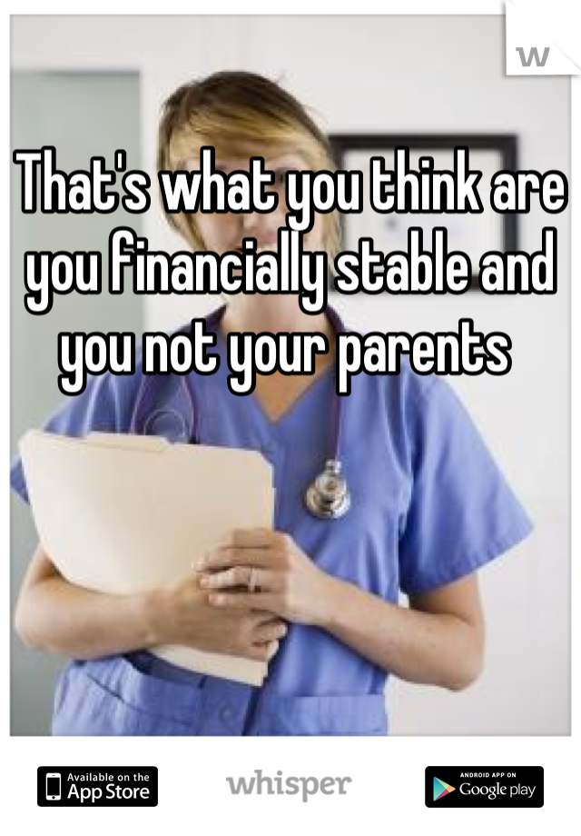 That's what you think are you financially stable and you not your parents 