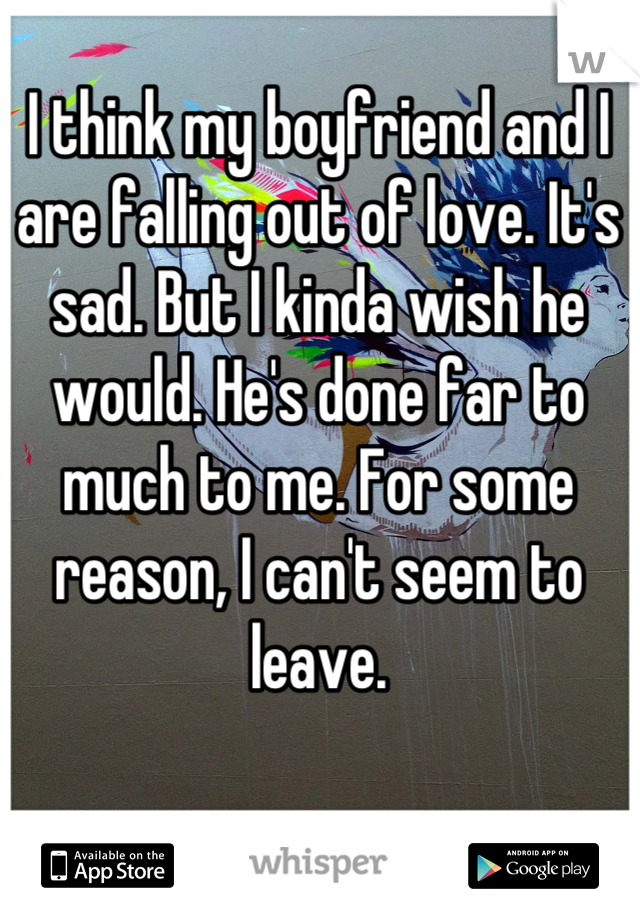 I think my boyfriend and I are falling out of love. It's sad. But I kinda wish he would. He's done far to much to me. For some reason, I can't seem to leave.