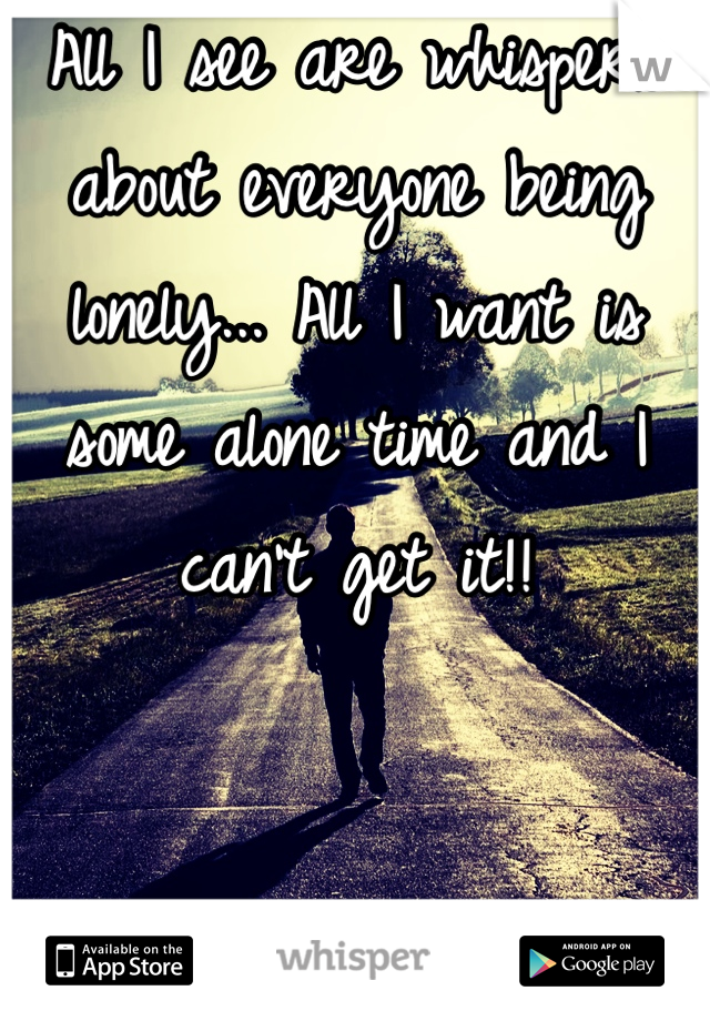 All I see are whispers about everyone being lonely... All I want is some alone time and I can't get it!! 
