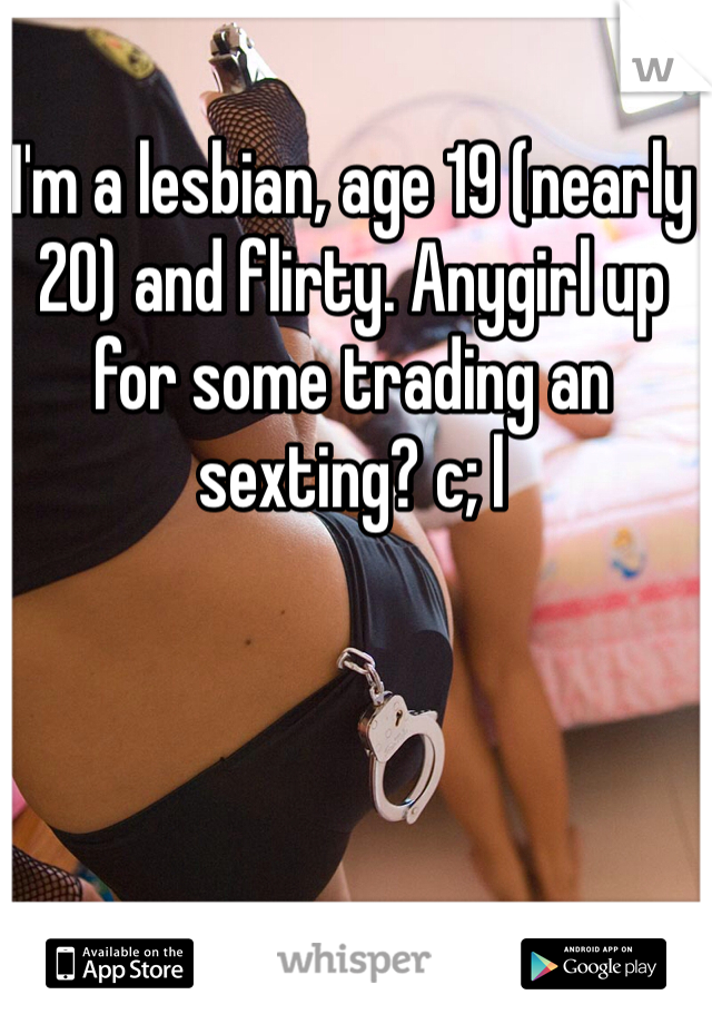 I'm a lesbian, age 19 (nearly 20) and flirty. Anygirl up for some trading an sexting? c; l