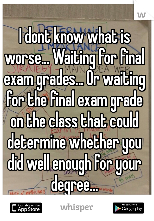 I dont know what is worse... Waiting for final exam grades... Or waiting for the final exam grade on the class that could determine whether you did well enough for your degree...