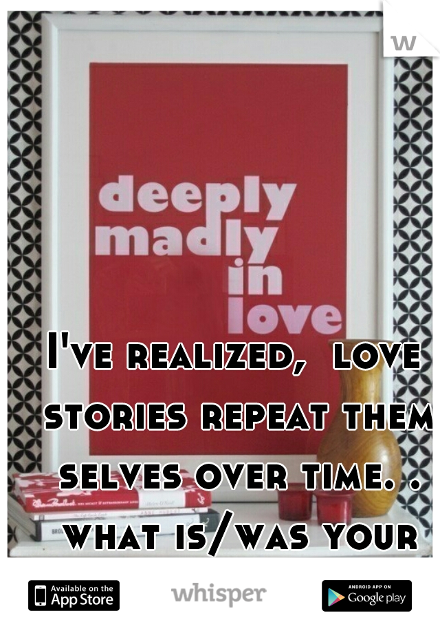 I've realized,  love stories repeat them selves over time. . what is/was your love story??