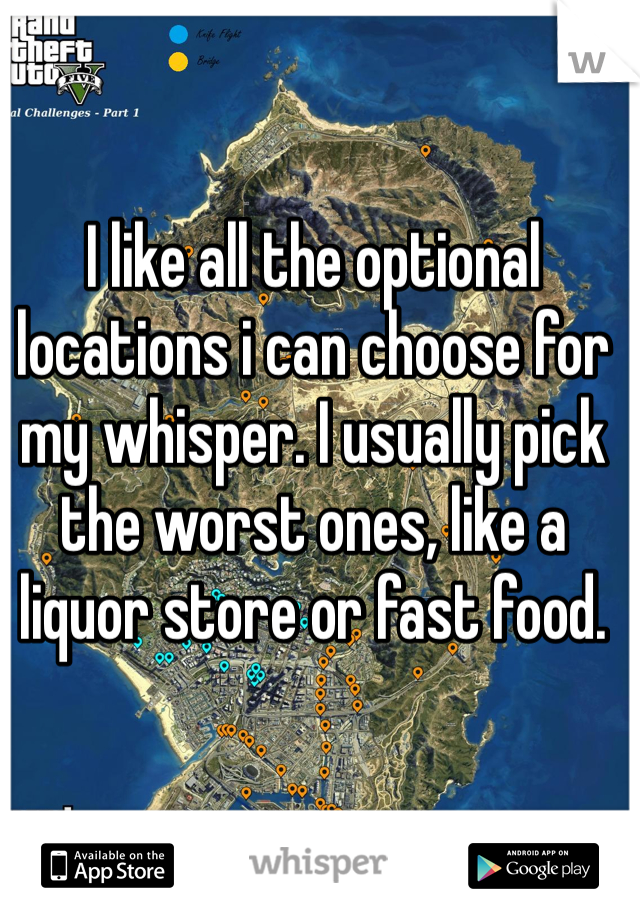 I like all the optional locations i can choose for my whisper. I usually pick the worst ones, like a liquor store or fast food. 
