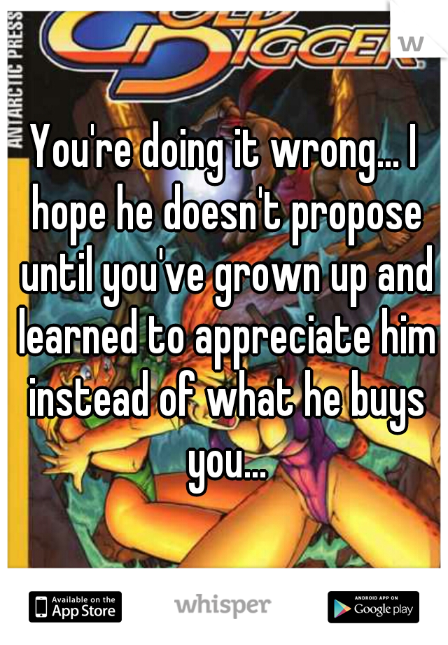 You're doing it wrong... I hope he doesn't propose until you've grown up and learned to appreciate him instead of what he buys you...