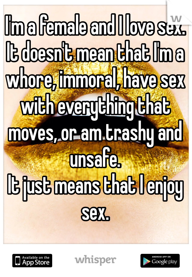 I'm a female and I love sex. 
It doesn't mean that I'm a whore, immoral, have sex with everything that moves, or am trashy and unsafe. 
It just means that I enjoy sex. 