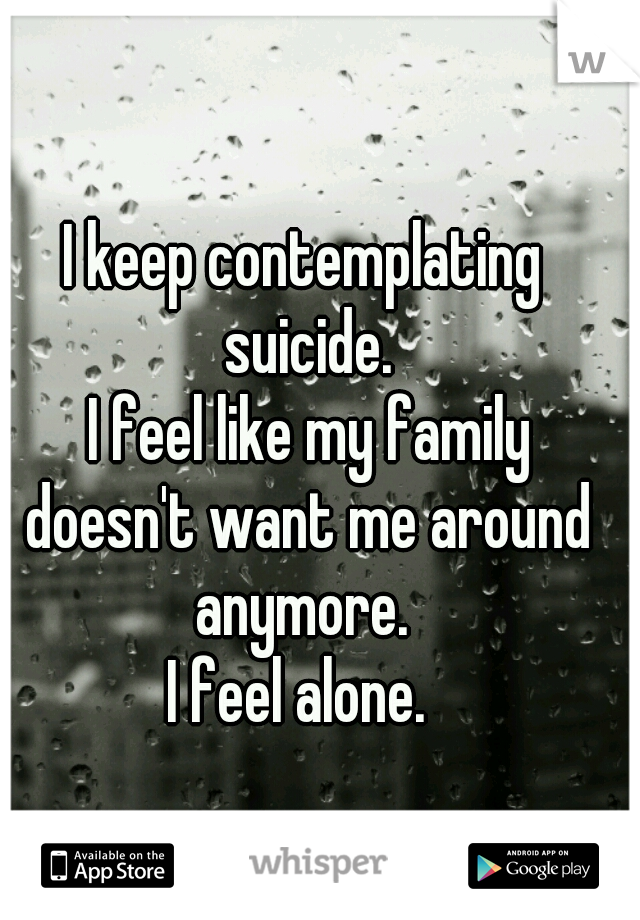 I keep contemplating suicide.
 I feel like my family doesn't want me around anymore. 
I feel alone. 