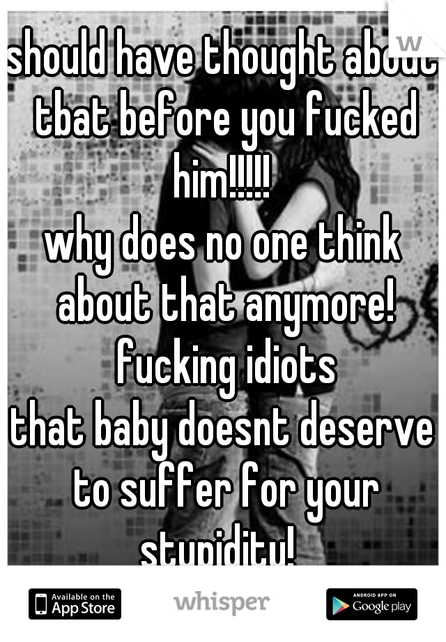 should have thought about tbat before you fucked him!!!!! 

why does no one think about that anymore! fucking idiots

that baby doesnt deserve to suffer for your stupidity!  