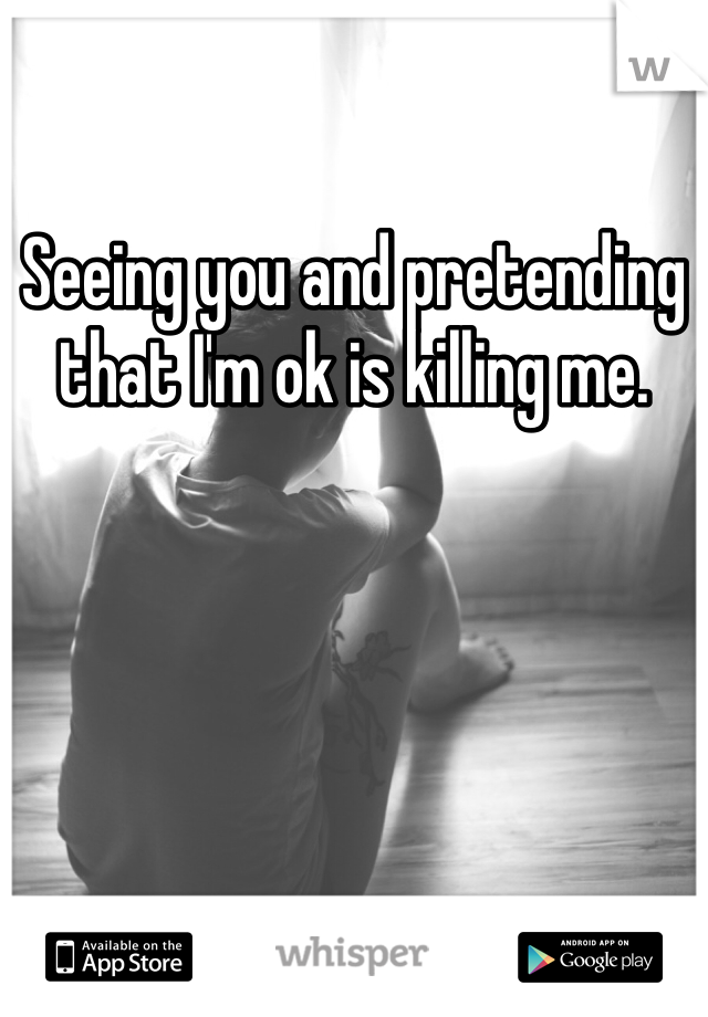 Seeing you and pretending that I'm ok is killing me.