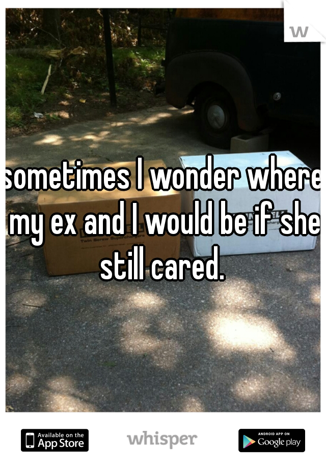 sometimes I wonder where my ex and I would be if she still cared. 