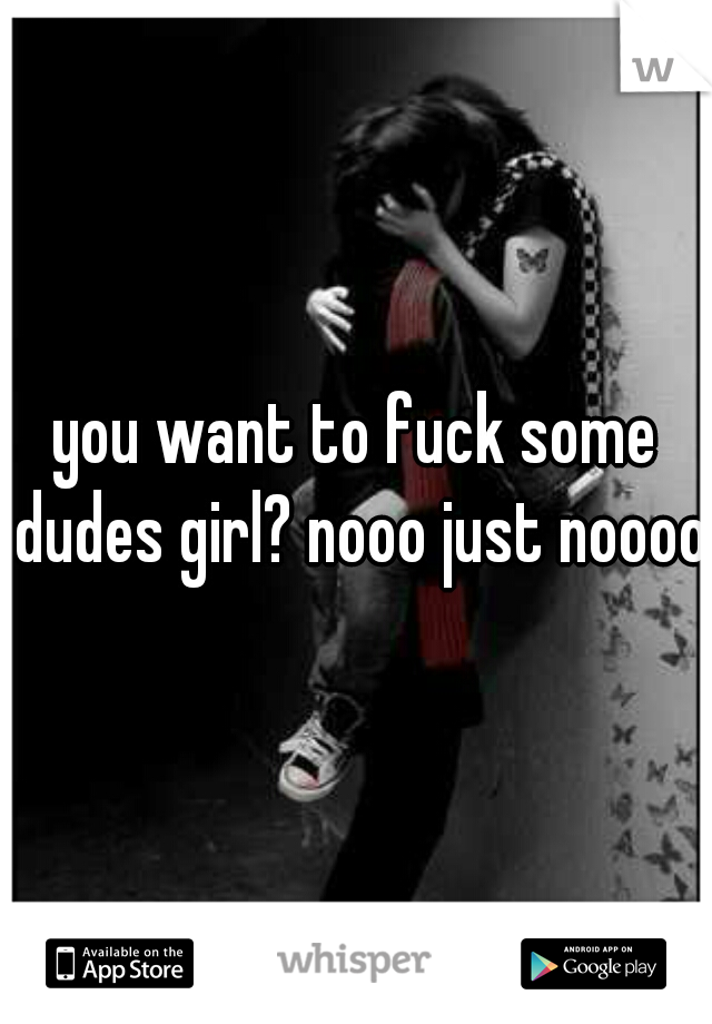 you want to fuck some dudes girl? nooo just nooooo