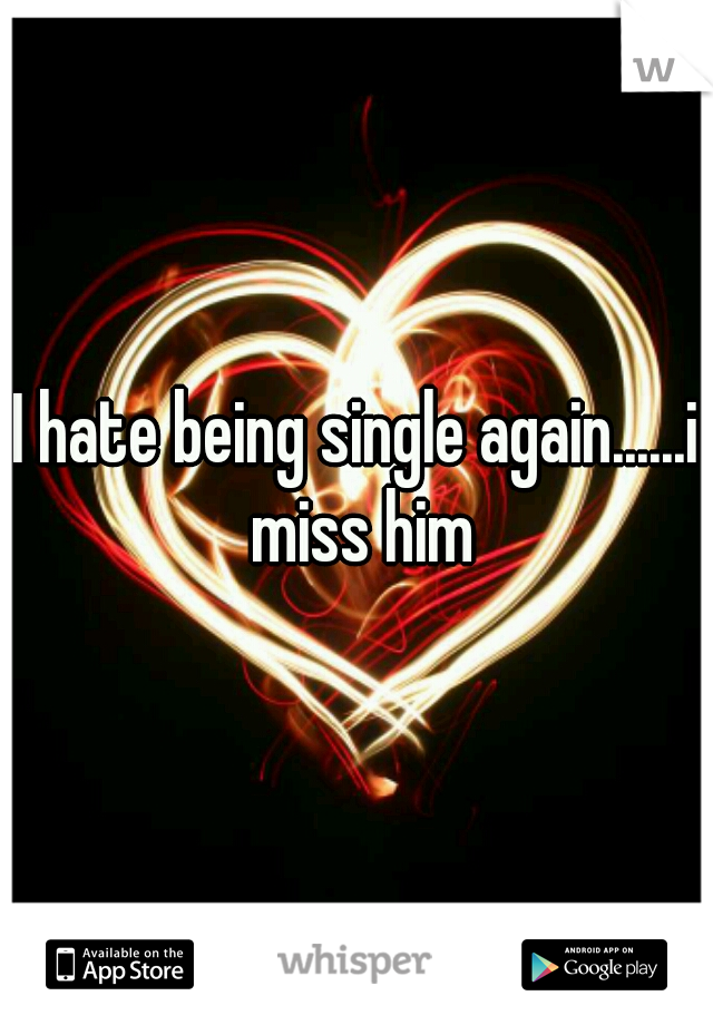 I hate being single again......i miss him