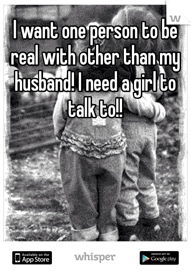I want one person to be real with other than my husband! I need a girl to talk to!! 