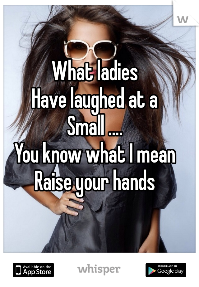 What ladies
Have laughed at a
Small ....
You know what I mean
Raise your hands 