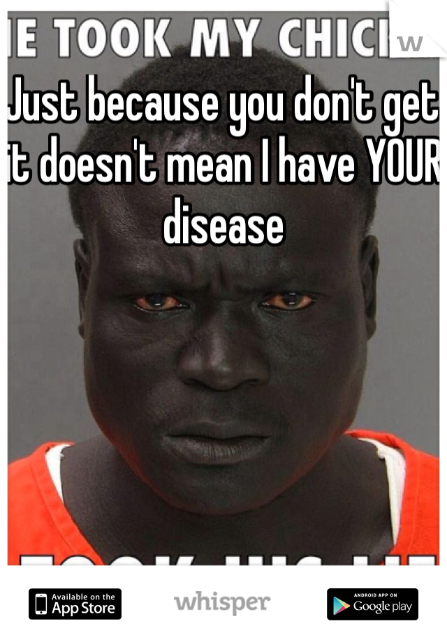 Just because you don't get it doesn't mean I have YOUR disease