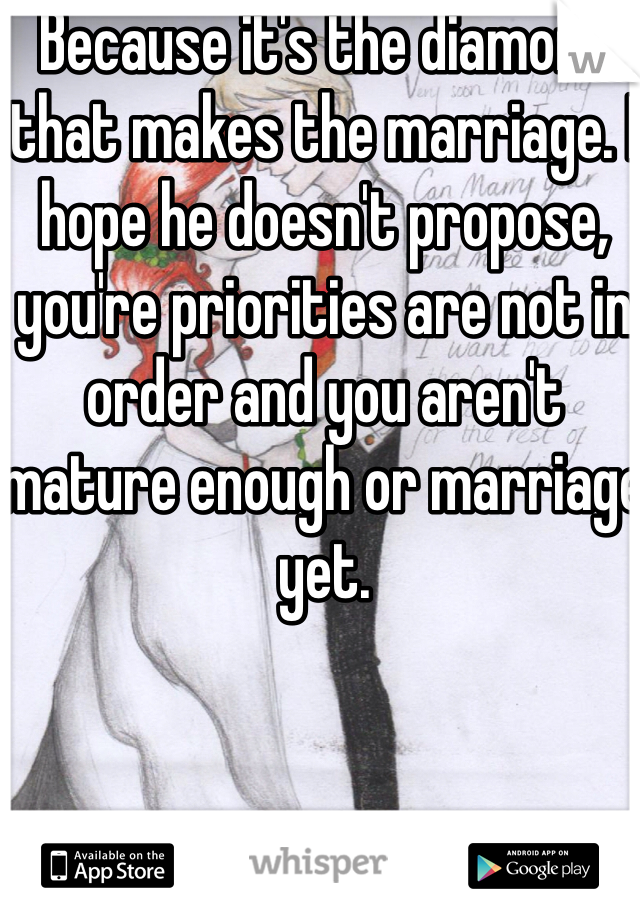 Because it's the diamond that makes the marriage. I hope he doesn't propose, you're priorities are not in order and you aren't mature enough or marriage yet. 