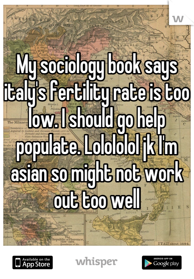 My sociology book says italy's fertility rate is too low. I should go help populate. Lolololol jk I'm asian so might not work out too well