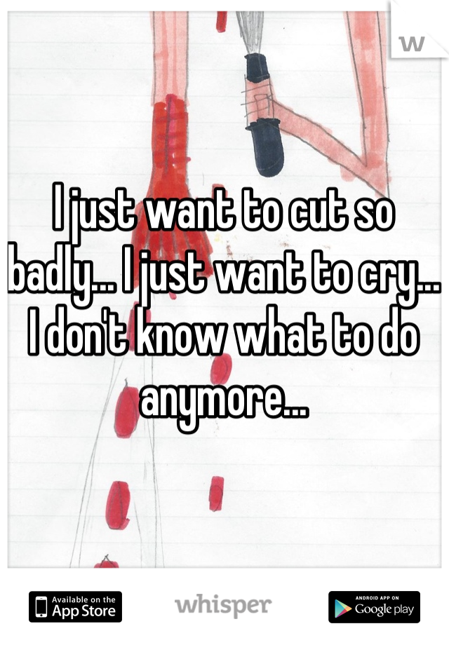 I just want to cut so badly... I just want to cry... I don't know what to do anymore...