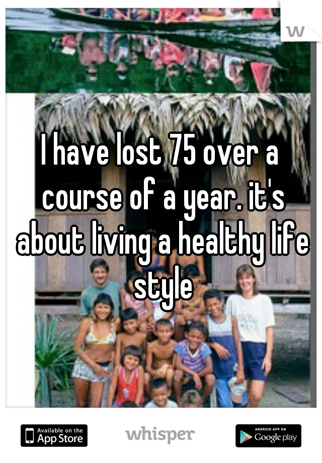 I have lost 75 over a course of a year. it's about living a healthy life style