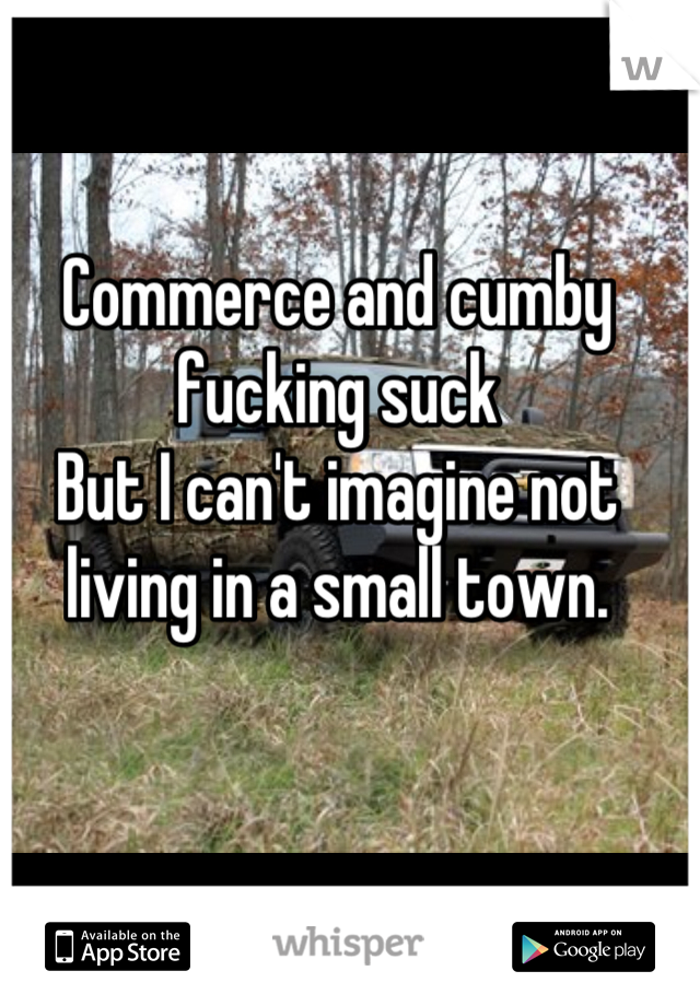 Commerce and cumby fucking suck 
But I can't imagine not living in a small town.
