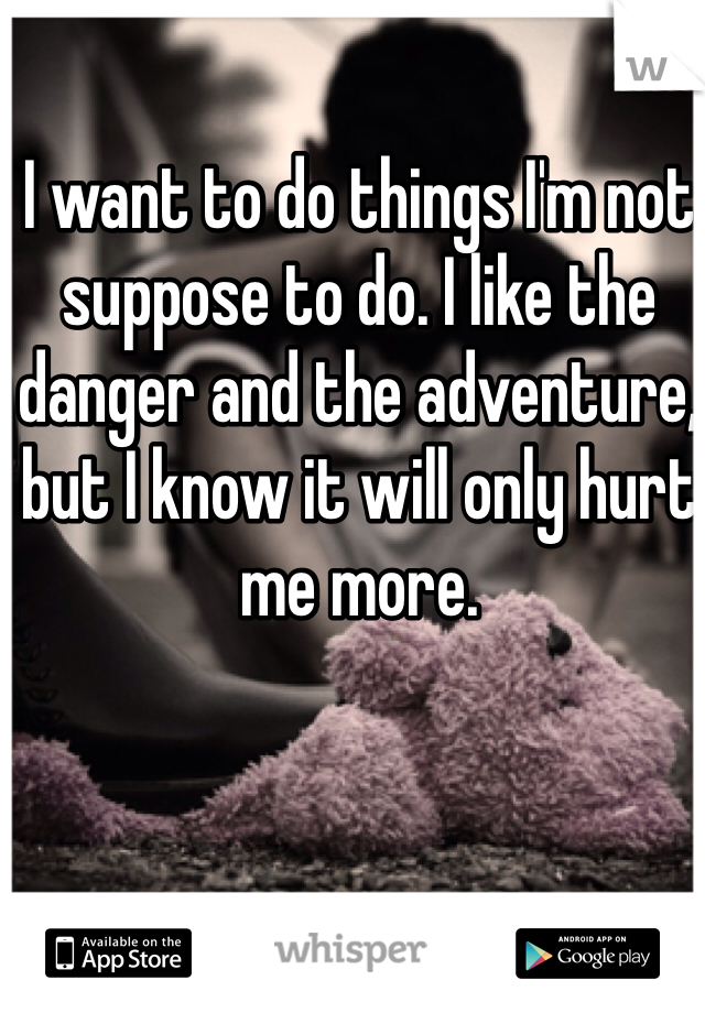 I want to do things I'm not suppose to do. I like the danger and the adventure, but I know it will only hurt me more.