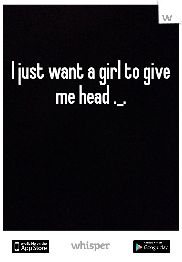 I just want a girl to give me head ._.