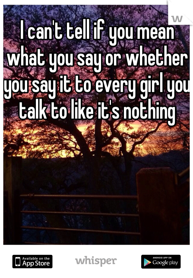 I can't tell if you mean what you say or whether you say it to every girl you talk to like it's nothing 