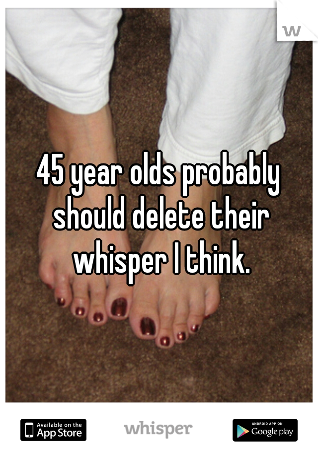 45 year olds probably should delete their whisper I think.