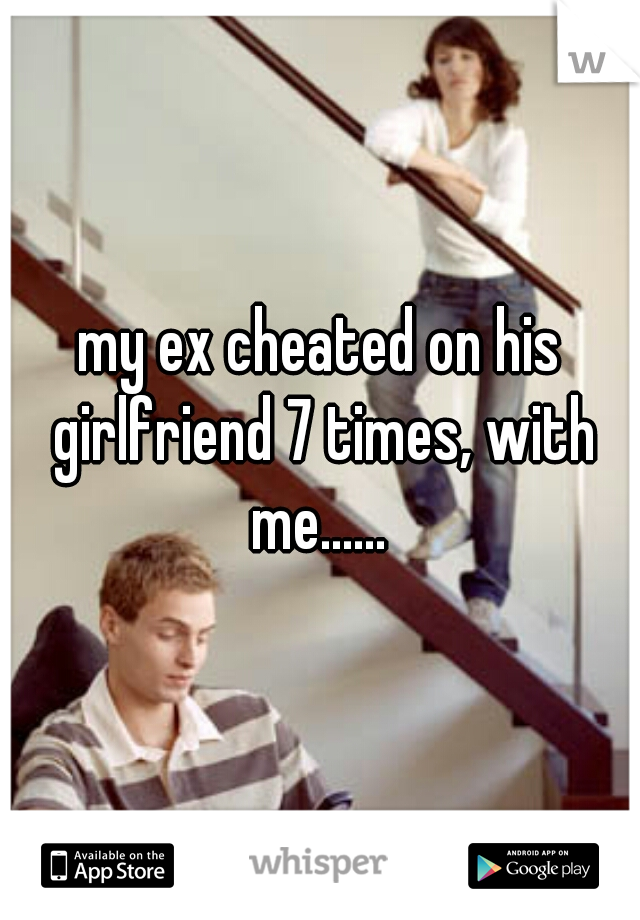 my ex cheated on his girlfriend 7 times, with me...... 