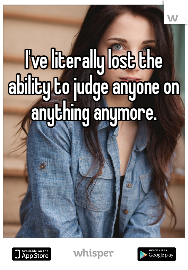 I've literally lost the ability to judge anyone on anything anymore. 
