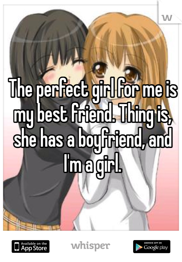 The perfect girl for me is my best friend. Thing is, she has a boyfriend, and I'm a girl. 