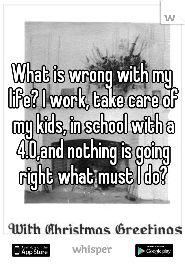 What is wrong with my life? I work, take care of my kids, in school with a 4.0,and nothing is going right what must I do?