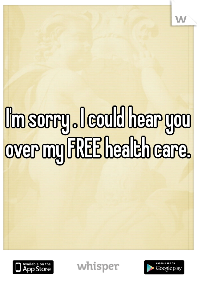I'm sorry . I could hear you over my FREE health care. 