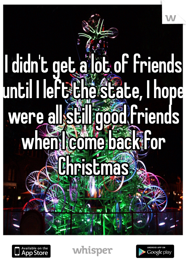 I didn't get a lot of friends until I left the state, I hope were all still good friends when I come back for Christmas