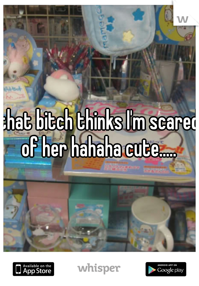 that bitch thinks I'm scared of her hahaha cute..... 
