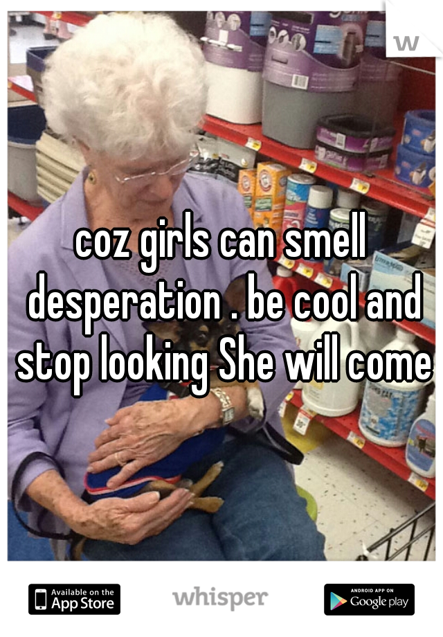 coz girls can smell desperation . be cool and stop looking She will come